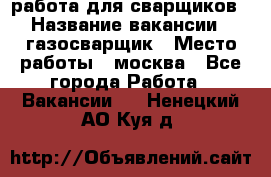 работа для сварщиков › Название вакансии ­ газосварщик › Место работы ­ москва - Все города Работа » Вакансии   . Ненецкий АО,Куя д.